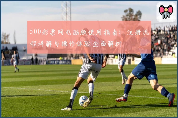 500彩票网电脑版使用指南：注册流程详解与操作体验全面解析