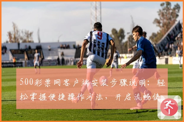 500彩票网客户端安装步骤说明：轻松掌握便捷操作方法，开启流畅使用体验