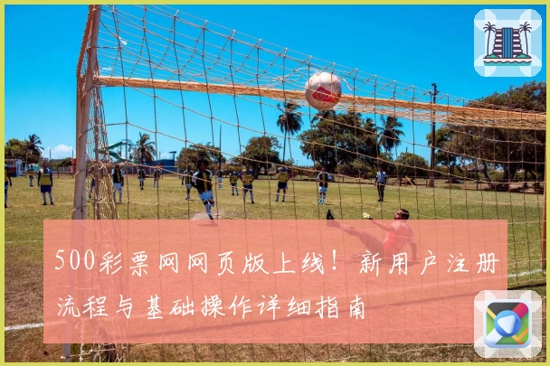 500彩票网网页版上线！新用户注册流程与基础操作详细指南