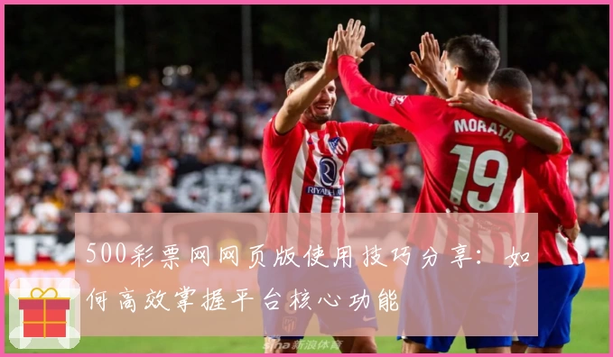 500彩票网网页版使用技巧分享：如何高效掌握平台核心功能