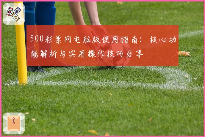 500彩票网电脑版使用指南:核心功能解析与实用操作技巧分享