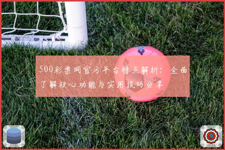 500彩票网官方平台特点解析：全面了解核心功能与实用技巧分享